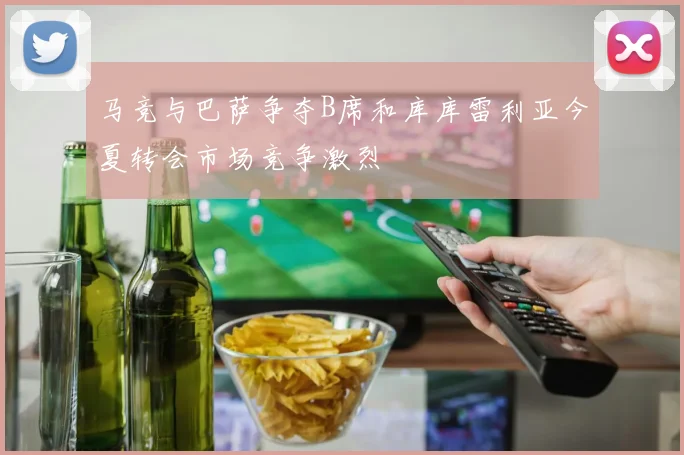 马竞与巴萨争夺B席和库库雷利亚今夏转会市场竞争激烈