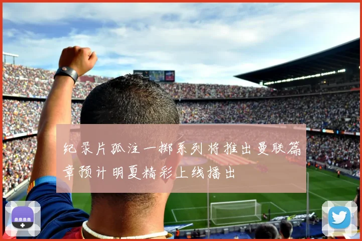 纪录片孤注一掷系列将推出曼联篇章预计明夏精彩上线播出
