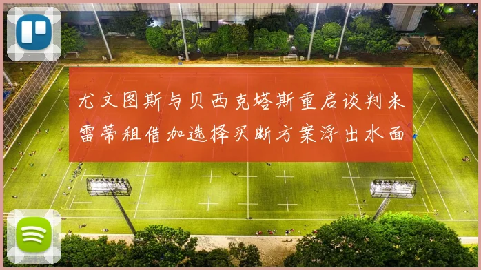 尤文图斯与贝西克塔斯重启谈判米雷蒂租借加选择买断方案浮出水面