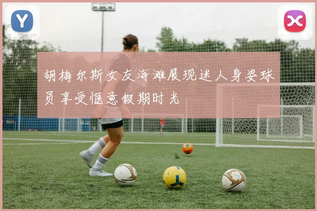 胡梅尔斯女友海滩展现迷人身姿球员享受惬意假期时光