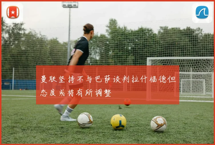 曼联坚持不与巴萨谈判拉什福德但态度或将有所调整
