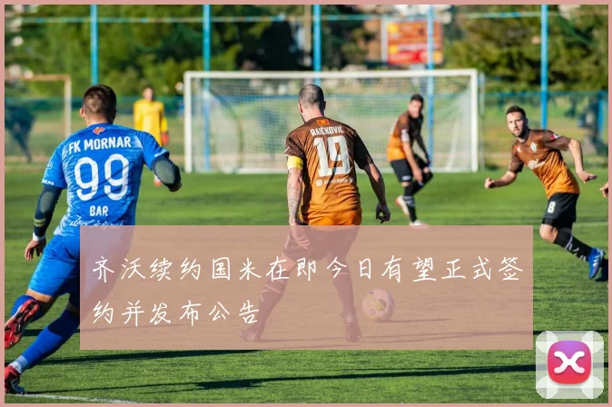 齐沃续约国米在即今日有望正式签约并发布公告
