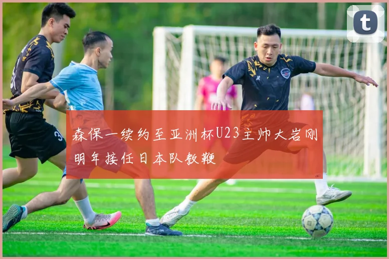 森保一续约至亚洲杯U23主帅大岩刚明年接任日本队教鞭