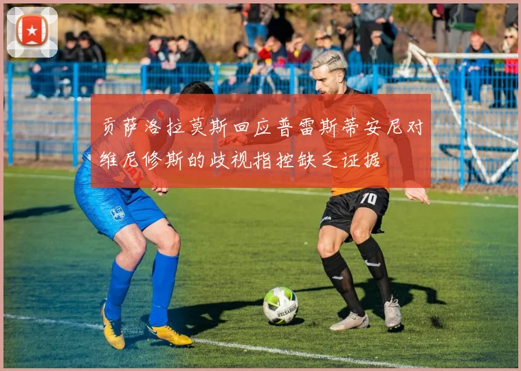 贡萨洛拉莫斯回应普雷斯蒂安尼对维尼修斯的歧视指控缺乏证据