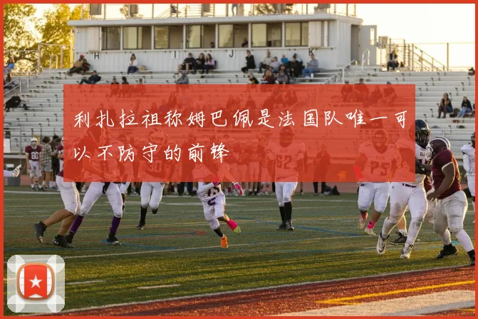 利扎拉祖称姆巴佩是法国队唯一可以不防守的前锋