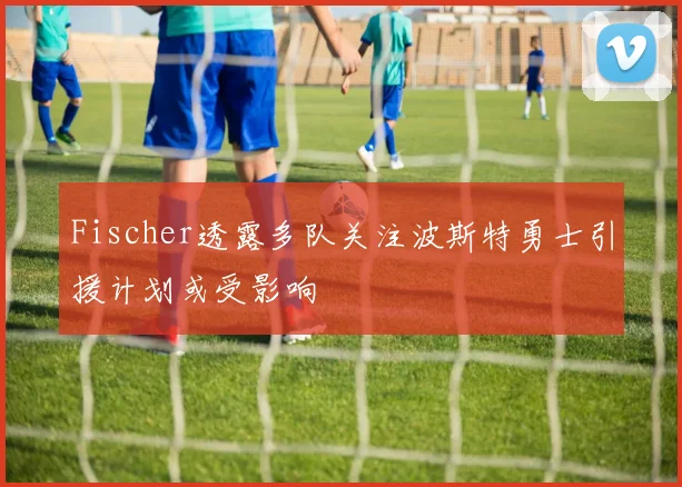 Fischer透露多队关注波斯特勇士引援计划或受影响