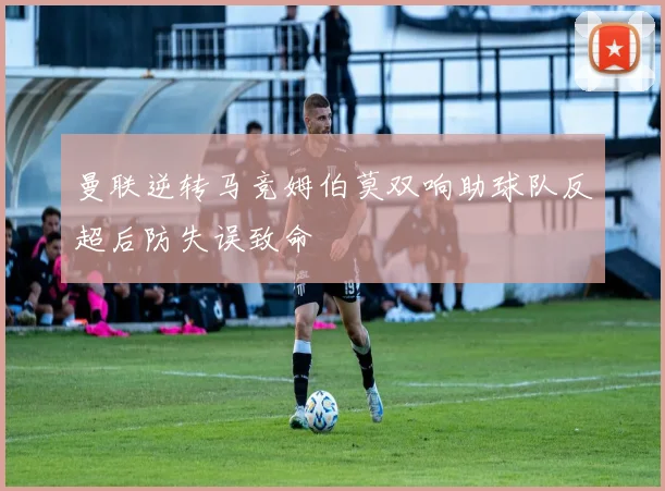 曼联逆转马竞姆伯莫双响助球队反超后防失误致命