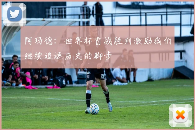 阿玛德：世界杯首战胜利激励我们继续追逐历史的脚步