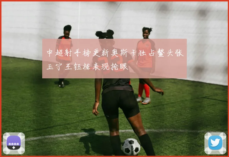 中超射手榜更新奥斯卡独占鳌头张玉宁王钰栋表现抢眼