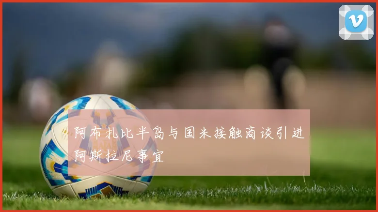 阿布扎比半岛与国米接触商谈引进阿斯拉尼事宜