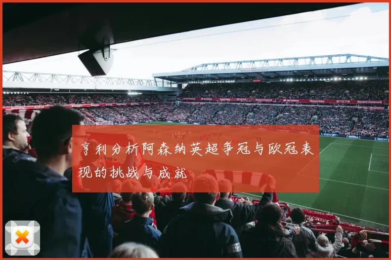 亨利分析阿森纳英超争冠与欧冠表现的挑战与成就