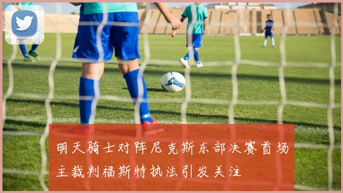 明天骑士对阵尼克斯东部决赛首场主裁判福斯特执法引发关注