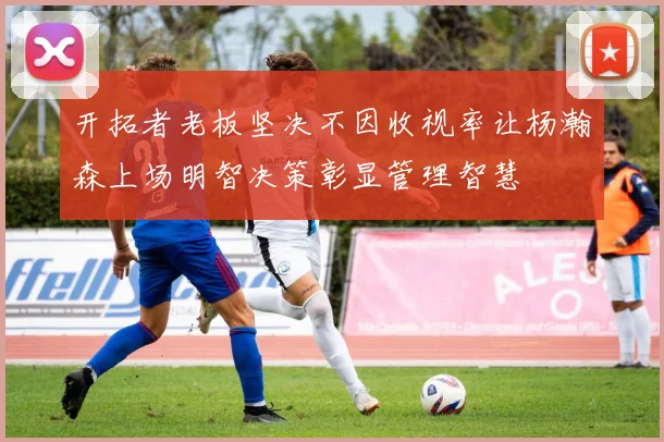 开拓者老板坚决不因收视率让杨瀚森上场明智决策彰显管理智慧