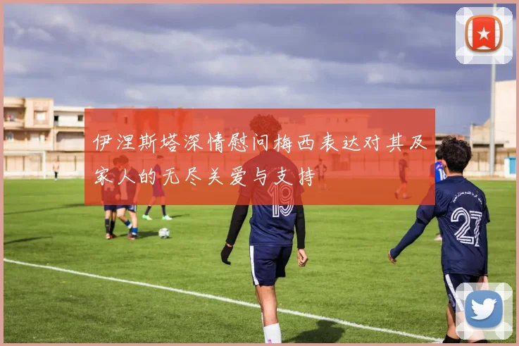 伊涅斯塔深情慰问梅西表达对其及家人的无尽关爱与支持