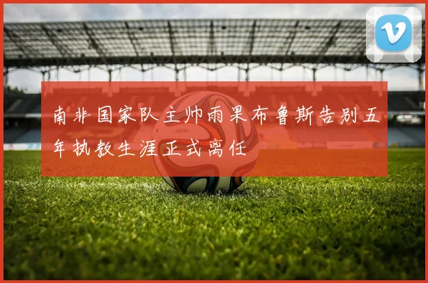 南非国家队主帅雨果布鲁斯告别五年执教生涯正式离任