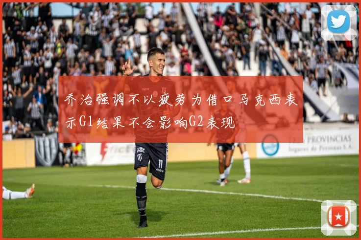 乔治强调不以疲劳为借口马克西表示G1结果不会影响G2表现