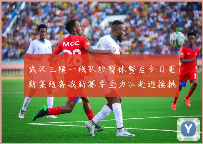 武汉三镇一线队短暂休整后今日重新集结备战新赛季全力以赴迎接挑战