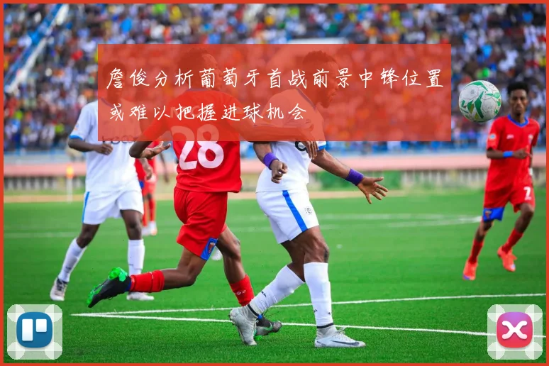 詹俊分析葡萄牙首战前景中锋位置或难以把握进球机会