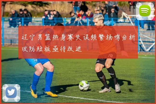 辽宁男篮热身赛失误频繁杨鸣分析攻防短板亟待改进