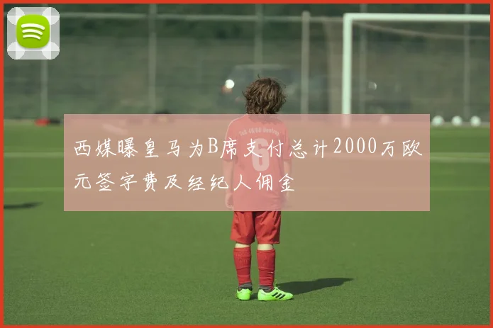 西媒曝皇马为B席支付总计2000万欧元签字费及经纪人佣金