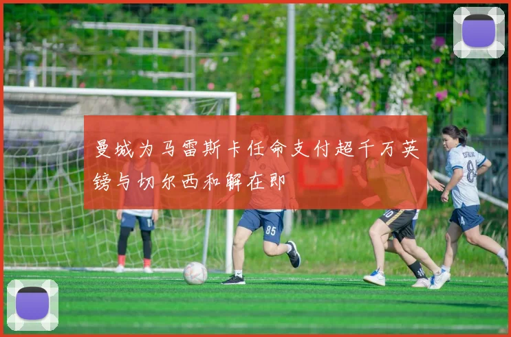 曼城为马雷斯卡任命支付超千万英镑与切尔西和解在即