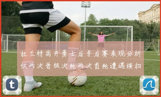 杜兰特离开勇士后季后赛表现分析仅两次晋级次轮两次首轮遭遇横扫
