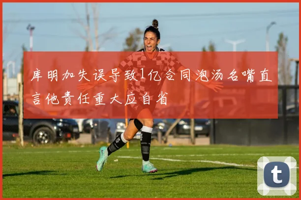 库明加失误导致1亿合同泡汤名嘴直言他责任重大应自省