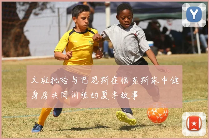 文班托哈与巴恩斯在福克斯家中健身房共同训练的夏季故事