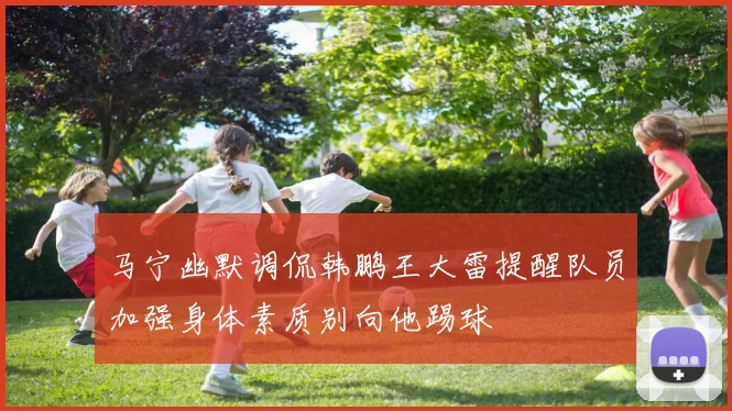 马宁幽默调侃韩鹏王大雷提醒队员加强身体素质别向他踢球