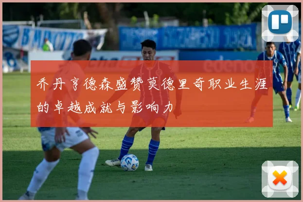 乔丹亨德森盛赞莫德里奇职业生涯的卓越成就与影响力