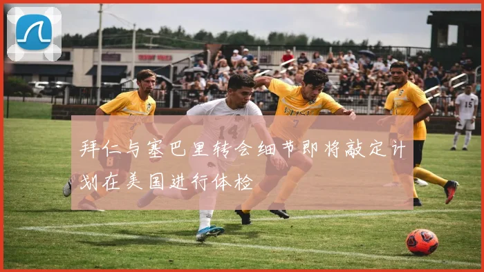拜仁与塞巴里转会细节即将敲定计划在美国进行体检