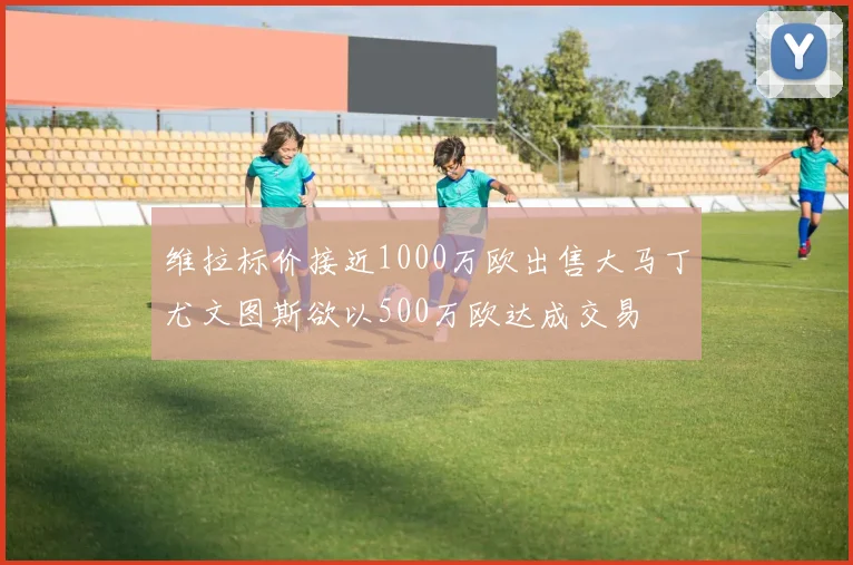 维拉标价接近1000万欧出售大马丁尤文图斯欲以500万欧达成交易