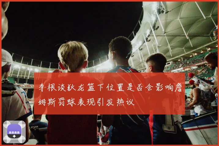 李根谈狄龙篮下位置是否会影响詹姆斯罚球表现引发热议