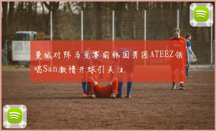 曼城对阵马竞赛前韩国男团ATEEZ领唱San激情开球引关注