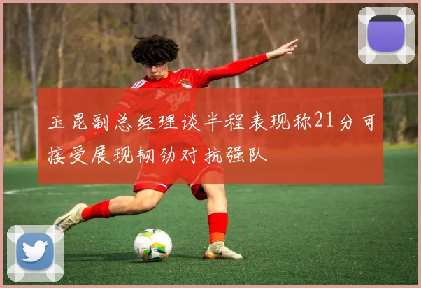 玉昆副总经理谈半程表现称21分可接受展现韧劲对抗强队