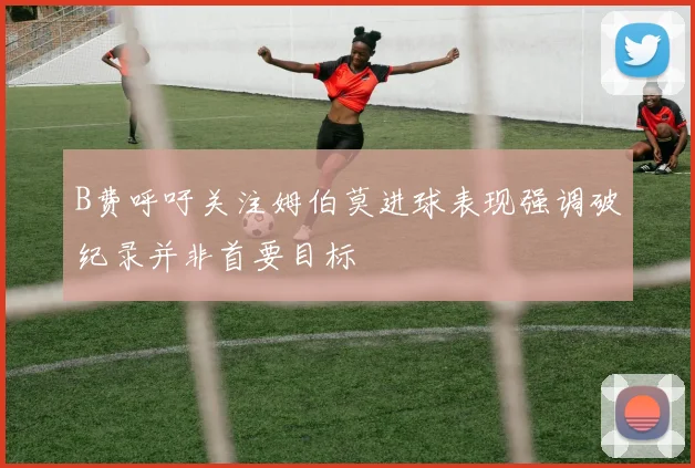 B费呼吁关注姆伯莫进球表现强调破纪录并非首要目标